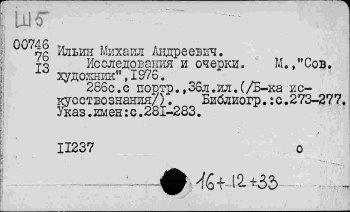 ﻿LUS'
0 76 Ильин Михаил Андреевич.
то Исследования и очерки. М.,"Сов. художник",1976.
266с.с портр.,36л.ил.(/Б-ка искусствознания/). Библиогр.:с.273-277. Указ.имен :с.281-283.
II237	о